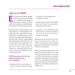 Introduccion

¿Qué es el TDAH?

E
l Trastorno por Déficit de Aten­
cióne Hiperactividad (TDAH)
es el trastorno psiquiátrico
más frecuente en la infancia y afecta
al 5% de la población en edad escolar.
Esto supone uno o dos niños por aula.
Este trastorno neurobiológico está
provocado por un desequilibrio exis­
tente entre dos neurotransmisores
cerebrales: la noradrenalina y la do­
pamina, que afectan directamente a
las áreas del cerebro responsables
del autocontrol y de la inhibición del
comportamiento inadecuado. Es­
to provoca en los niños que lo pa­
decen un nivel inapropiado de
inatención, hiperactividad e impul­
sividad, que es incoherente con su
nivel de desarrollo.
El TDAH provoca en el niño las
siguientes alteraciones
en su conducta:
• Hiperactividad: manifiesta un
mayor nivel de actividad, dada
su edad,con dificultades para
mantenerse quieto.
• Impulsividad: presenta dificultades
para controlar sus respuestas,
conductas y emociones.
• Inatención: tiene problemas para
concentrarse y prestar atención a
una misma tarea durante un
periodo de tiempo.
Dependiendo de cuál de esos sínto­
mas predomine en el niño con
TDAH, se establecen tres subtipos
del trastorno: Hiperactivo-impulsivo,
Inatento o Combinado.
Muchas de estas conductas son habi­
tuales en la mayoría de los niños, por
eso a la hora de identificar a un niño
con TDAH se ha de tener en cuenta la
cantidad e intensidad de los síntomas,
así como su permanencia en el tiempo
(más de 6 meses) y en diferentes si­
tuaciones y contextos sociales (casa,
colegio, etc.)
7
 