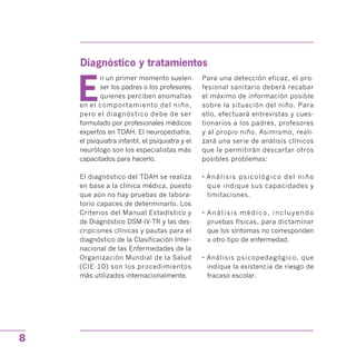 Diagnóstico y tratamientos

E
n un primer momento suelen
ser los padres o los profesores
quienes perciben anomalías
en el comportamiento del niño,
pero el diagnóstico debe de ser
formulado por profesionales médicos
expertos en TDAH. El neuropediatra,
el psiquiatra infantil, el psiquiatra y el
neurólogo son los especialistas más
capacitados para hacerlo.
El diagnóstico del TDAH se realiza
en base a la clínica médica, puesto
que aún no hay pruebas de labora­
torio capaces de determinarlo. Los
Criterios del Manual Estadístico y
de Diagnóstico DSM-IV-TR y las des­
cripciones clínicas y pautas para el
diagnóstico de la Clasificación Inter­
nacional de las Enfermedades de la
Organización Mundial de la Salud
(CIE-10) son los procedimientos
más utilizados internacionalmente.
Para una detección eficaz, el pro­
fesional sanitario deberá recabar
el máximo de información posible
sobre la situación del niño. Para
ello, efectuará entrevistas y cues­
tionarios a los padres, profesores
y al propio niño. Asimismo, reali­
zará una serie de análisis clínicos
que le permitirán descartar otros
posibles problemas:
• Análisis psicológico del niño
que indique sus capacidades y
limitaciones.
• Análisis médico, incluyendo
pruebas físicas, para dictaminar
que los síntomas no corresponden
a otro tipo de enfermedad.
• Análisis psicopedagógico, que
indique la existencia de riesgo de
fracaso escolar.
8
 