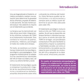 Introduccion

Una vez diagnosticado el trastorno, el
médico procederá a realizar una eva­
luación para determinar la gravedad
de los síntomas y el grado de deterio­
ro del paciente. De esta manera po­
drá evaluar más adelante la mejoría
con el tratamiento que se decida.
La terapia que ha demostrado ser
más eficaz para tratar íntegramen­
te los síntomas nucleares del TDAH
es el tratamiento multimodal. Esto
conlleva la inclusión de padres,
profesores, médicos y psicólogos
en todos los niveles de la terapia.
Por tanto, se coordinan a un mismo
tiempo tratamiento farmacológico,
psicológico y psicopedagógico. Este
programa multidisciplinar se adapta­
rá a las características individuales
del niño en base a su edad y sexo, así
como a su entorno familiar y social.
El tratamiento farmacológico ayuda
a compensar la producción irregu­
lar de los neurotransmisores dopa­
mina y noradrenalina dañados,
actuando directamente sobre ellos
y aliviando los síntomas del trastor­
no. Estos fármacos pueden ser es­
timulantes o no estimulantes y
siempre será un médico quién de­
termine la opción más adecuada
para cada niño.
El tratamiento psicológico involucra
tanto al niño con TDAH como a sus
padres. De ahí que se desarrolle una
terapia familiar e individual que ayu­
de a paliar el estrés derivado del
TDAH en el hogar; una psicoterapia
conductual al niño para facilitarle su
autocontrol y mejorar su autoestima
y habilidades sociales; así como un
entrenamiento a los padres que les
capacite para controlar las conduc­
tas del niño y apoyarle en su desa­
rrollo social, emocional y escolar.
En cuanto al tratamiento psicopedagógico,
implica la colaboración conjunta de los
padres y el profesorado, así como la puesta
en práctica en el aula de programas
conductuales y de aprendizaje diseñados
especialmente para niños con TDAH.
9
 