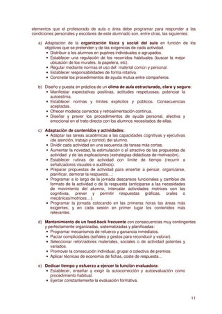 elementos que el profesorado de aula o área debe programar para responder a las
condiciones personales y escolares de este alumnado son, entre otras, las siguientes:

   a) Adaptación de la organización física y social del aula en función de los
      objetivos que se pretenden y de las exigencias de cada actividad.
       • Distribuir a los alumnos en pupitres individuales o agrupados.
       • Establecer una regulación de los recorridos habituales (buscar la mejor
         ubicación de los murales, la papelera, etc).
       • Regular mediante normas el uso del material común y personal.
       • Establecer responsabilidades de forma rotativa.
       • Concretar los procedimientos de ayuda mutua entre compañeros.

   b) Diseño y puesta en práctica de un clima de aula estructurado, claro y seguro:
      • Manifestar expectativas positivas, actitudes respetuosas; potenciar la
         autoestima.
      • Establecer normas y límites explícitos y públicos. Consecuencias
         aceptadas.
      • Ofrecer modelos correctos y retroalimentación continua.
      • Diseñar y prever los procedimientos de ayuda personal, afectiva y
         emocional en el trato directo con los alumnos necesitados de ellas.

   c) Adaptación de contenidos y actividades:
      • Adaptar las tareas académicas a las capacidades cognitivas y ejecutivas
        (de atención, trabajo y control) del alumno.
      • Dividir cada actividad en una secuencia de tareas más cortas.
      • Aumentar la novedad, la estimulación o el atractivo de las propuestas de
        actividad y de las explicaciones (estrategias didácticas de motivación).
      • Establecer rutinas de actividad con límite de tiempo (recurrir a
        señalizadores visuales o auditivos).
      • Preparar propuestas de actividad para enseñar a pensar, organizarse,
        planificar, demorar la respuesta…:
      • Programar a lo largo de la jornada descansos funcionales y cambios de
        formato de la actividad o de la respuesta (anticiparse a las necesidades
        de movimiento del alumno, intercalar actividades motrices con las
        cognitivas, prever y permitir respuestas gráficas, orales o
        mecánicas/motrices…).
      • Programar la jornada colocando en las primeras horas las áreas más
        exigentes; y en cada sesión en primer lugar los contenidos más
        relevantes.

   d) Mantenimiento de un feed-back frecuente con consecuencias muy contingentes
      y perfectamente organizadas, sistematizadas y planificadas:
       • Programar mecanismos de refuerzo y ganancia inmediatos.
       • Pactar complicidades (señales y gestos para reconducir y valorar).
       • Seleccionar reforzadores materiales, sociales o de actividad potentes y
         variados.
       • Promover la consecución individual, grupal o colectiva de premios.
       • Aplicar técnicas de economía de fichas, coste de respuesta…

   e) Dedicar tiempo y esfuerzo a ejercer la función evaluadora:
      • Establecer, enseñar y exigir la autocorrección y autoevaluación como
        procedimiento habitual.
      • Ejercer constantemente la evaluación formativa.



                                                                                   11
 