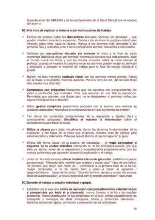 Superdotación del CREENA y de los profesionales de la Salud Mental que se ocupan
   del alumno.

(B) A la hora de explicar la materia o dar instrucciones de trabajo.

   Elimina del entorno todos los distractores (visuales, sonoros, de actividad…) que
   puedan interferir durante tu exposición. Coloca a los alumnos en pupitres individuales
   mirando todos ellos hacia la pizarra. Acerca a los alumnos más distraídos a las
   primeras filas y colócales junto a otros compañeros atentos, relevantes e interesados.

   Señaliza con marcadores visuales y/o sonoros el inicio y el final de estos
   momentos didácticos clave; por ejemplo: mientras la cartulina roja esté presente, todo
   el mundo cierra los libros y con los brazos cruzados sobre la mesa atiende al
   profesor, cuando se muestra la cartulina verde los alumnos pueden relajar su atención
   y dedicarse a preparar el material de trabajo para la fase de trabajo individual o
   grupal.

   Mantén en todo momento contacto visual con los alumnos menos atentos. Pasea
   por la clase, si es posible, mientras expones. Varía tu tono de voz. ¡No les leas largo
   rato, resulta muy aburrido!

   Comprueba con preguntas frecuentes que los alumnos van comprendiendo las
   ideas y contenidos que trasmites. Pide que resuman en voz alta tu exposición.
   Permíteles que planteen sus dudas pero no te desesperes ni permitas mofas por
   alguna incongruencia o absurdo.

   Utiliza gestos cómplices previamente pactados con el alumno para reforzar su
   conducta adecuada o reconducir sus distracciones sin que los demás se enteren.

   Ten claros los contenidos fundamentales de tu exposición y déjalos clara y
   concisamente señalados. Simplifica al máximo la información sobre el
   procedimiento para hacer la tarea.

   Utiliza la pizarra para dejar visualmente claros los términos fundamentales de tu
   exposición y las fases de la tarea que propones. Emplea tizas de colores para
   sistematizarlos y ordenarlos. Pide que sea el alumno el que lo haga con tu guía.

   Ofrece (de forma visual, en la pizarra, en fotocopias…) el mapa conceptual o
   esquema de la unidad didáctica colocando en él los conceptos previos (los que
   ellos ya sabían antes de tu exposición) y completándolo progresivamente con los
   nuevos contenidos que aparecen durante la explicación y el trabajo.

   Junto con las instrucciones ofrece modelos claros de ejecución. Verbaliza tu propio
   pensamiento: “Necesito este material que preparo y pongo aquí” (fase de previsión),
   “lo primero que tengo que hacer es…” (referencia a la primera fase de la tarea),
   “luego compruebo si lo he hecho bien y paso a hacer lo siguiente…”
   (segunda/tercera… fases de la tarea), “Cuando termino, repaso y corrijo los errores;
   (fase de autoevaluación) al final si todo está bien lo enseño al profesor” (fase final).

(C) Durante el trabajo o estudio individual o grupal.

   Establece en el aula una rutina de ejecución con procedimientos estandarizados
   y compartidos por todo el profesorado: mismo formato a la hora de resolver
   problemas, misma distribución de los contenidos en el folio, similar procedimiento de
   subrayado y remarque de ideas principales, títulos y contenidos relevantes…
   Idénticas rutinas de repaso, corrección y evaluación de las actividades.

                                                                                        14
 
