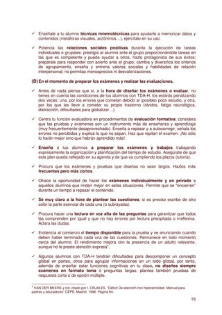 Enséñale a tu alumno técnicas mnemotécnicas para ayudarle a memorizar datos y
    contenidos (metáforas visuales, acrónimos…), ejercítalo en su uso.

    Potencia las relaciones sociales positivas durante la ejecución de tareas
    individuales o grupales: prestigia al alumno ante el grupo proporcionándole tareas en
    las que es competente y pueda ayudar a otros, hazlo protagonista de sus éxitos;
    prepárale para responder con acierto ante el grupo; cambia y diversifica los criterios
    de agrupamiento, enseña y entrena valores sociales y habilidades de relación
    interpersonal; no permitas menosprecios ni desvalorizaciones.

(D) En el momento de preparar los exámenes y realizar las evaluaciones.

    Antes de nada piensa que si, a la hora de diseñar los exámenes o evaluar, no
    tienes en cuenta las condiciones de tus alumnos con TDA-H, los estarás penalizando
    dos veces; una, por los errores que cometan debido al (posible) poco estudio, y otra,
    por los que les lleve a cometer su propio trastorno (olvidos, fatiga neurológica,
    distracción, dificultades para globalizar…).

    Centra tu función evaluadora en procedimientos de evaluación formativa; considera
    que las pruebas y exámenes son un instrumento más de enseñanza y aprendizaje
    (muy frecuentemente desaprovechado). Enseña a repasar y a autocorregir, señala los
    errores no percibidos y explica lo que no sepan. Haz que repitan el examen. ¡No sólo
    lo harán mejor sino que habrán aprendido más!.

    Enseña a tus alumnos a preparar los exámenes y trabajos trabajando
    expresamente la organización y planificación del tiempo de estudio. Asegúrate de que
    este plan queda reflejado en su agenda y de que va cumpliendo los plazos (tutoría).

    Procura que los exámenes y pruebas que diseñas no sean largos. Hazlos más
    frecuentes pero más cortos.

    Ofrece la oportunidad de hacer los exámenes individualmente y en privado a
    aquellos alumnos que rinden mejor en estas situaciones. Permite que se “encierren”
    durante un tiempo a repasar el contenido.

    Sé muy claro a la hora de plantear las cuestiones; si es preciso escribe de otro
    color la parte esencial de cada una (o subráyalas).

    Procura hacer una lectura en voz alta de las preguntas para garantizar que todos
    las comprenden por igual y que no hay errores por lectura precipitada o irreflexiva.
    Aclara las dudas.

    Evidencia al comienzo el tiempo disponible para la prueba y ve anunciando cuando
    deben haber terminado cada una de las cuestiones. Permanece en todo momento
    cerca del alumno. El rendimiento mejora con la presencia de un adulto relevante,
    aunque no le preste atención expresa4.

    Algunos alumnos con TDA-H tendrán dificultades para descomponer un concepto
    global en partes, otros para agrupar informaciones en un todo global, por tanto,
    además de enseñar estar funciones cognitivas en tu clase, no diseñes siempre
    exámenes en formato tema o preguntas largas; plantea también pruebas de
    respuesta corta o de opción múltiple.

4
 VAN DER MEERE y col. citado por I. ORJALES. “Déficit De atención con hiperactividad. Manual para
padres y educadores” CEPE. Madrid. 1998. Página 64.

                                                                                                    16
 