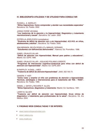 IV. BIBLIOGRAFÍA UTILIZADA Y DE UTILIDAD PARA CONSULTAR


RUSSELL. A. BARKLEY.
“Niños hiperactivos. Como comprender y atender sus necesidades especiales”
Barcelona. Ed. Paidós. 2002

JORGE FERRÉ VECIANA.
“Los trastornos de la atención y la hiperactividad. Diagnóstico y tratamiento
neurofuncional y causal”. Barcelona. Ed. Lebón. 2002

ESTRELLA JOSELEVICH (compiladora).
“Síndrome de déficit de atención con o sin hiperactividad. A.D./H.D. en niños,
adolescentes y adultos”. Barcelona. Ed. Paidós. 2000.

ANA MIRANDA, BELÉN ROSELLÓ y MANUEL SORIANO.
“Estudiantes con deficiencias atencionales”. Valencia. Ed. Promolibro. 1998.

ISABEL ORJALES VILLAR.
“Déficit de atención con hiperactividad. Manual para padres y educadores”.
Madrid. Ed. CEPE.1998.

ISABEL ORJALES VILLAR – AQUILINO POLAINO LORENTE
“Programas de intervención cognitivo-conductual para niños con deficit de
atención con hiperactividad”. Madrid. Ed. CEPE.2001.

M RAPPLEY. N ENGL. J MED
“Trastorno de déficit de atención/hiperactividad”. 2005; 352:165-73

SANDRA. F. KIEF.
“Cómo tratar y enseñar al niño con problemas de atención e hiperactividad.
Técnicas, estrategias e intervenciones para el tratamiento del TDA / TDAH”.
Barcelona. Ed. Paidós. 1999.

DANIEL J. SAFER y RICHARD P. ALLEN.
“Niños hiperactivos: diagnóstico y tratamiento. Madrid. Ed. Santillana. 1991.

LARRY B. SILVER.
“Trastorno por déficit de atención con hiperactividad. Gruía clínica de
diagnóstico y tratamiento para profesionales de la salud”. Barcelona. Ed. Ars
Médica. 2004.



V. PÁGINAS WEB CONSULTADAS Y DE INTERÉS:

•   www.trastornohiperactividad.com.

•   www.f-adana.org.

•   www.chadd.org.




                                                                                20
 