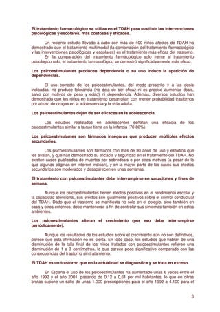 El tratamiento farmacológico se utiliza en el TDAH para sustituir las intervenciones
psicológicas y escolares, más costosas y eficaces.

        Un reciente estudio llevado a cabo con más de 400 niños afectos de TDAH ha
demostrado que el tratamiento multimodal (la combinación del tratamiento farmacológico
y las intervenciones psicológicas y escolares) es el tratamiento más eficaz del trastorno.
        En la comparación del tratamiento farmacológico solo frente al tratamiento
psicológico solo, el tratamiento farmacológico se demostró significativamente más eficaz.

Los psicoestimulantes producen dependencia o su uso induce la aparición de
dependencias.

       El uso correcto de los psicoestimulantes, del modo prescrito y a las dosis
indicadas, no produce tolerancia (no deja de ser eficaz ni es preciso aumentar dosis,
salvo por motivos de peso y edad) ni dependencia. Además, diversos estudios han
demostrado que los niños en tratamiento desarrollan con menor probabilidad trastornos
por abuso de drogas en la adolescencia y la vida adulta.

Los psicoestimulantes dejan de ser eficaces en la adolescencia.

       Los estudios realizados en adolescentes señalan una eficacia de los
psicoestimulantes similar a la que tiene en la infancia (70-80%).

Los psicoestimulantes son fármacos inseguros que producen múltiples efectos
secundarios.

       Los psicoestimulantes son fármacos con más de 30 años de uso y estudios que
les avalan, y que han demostrado su eficacia y seguridad en el tratamiento del TDAH. No
existen casos publicados de muertes por sobredosis o por otros motivos (a pesar de lo
que algunas páginas en Internet indican), y en la mayor parte de los casos sus efectos
secundarios son moderados y desaparecen en unas semanas.

El tratamiento con psicoestimulantes debe interrumpirse en vacaciones y fines de
semana.

       Aunque los psicoestimulantes tienen efectos positivos en el rendimiento escolar y
la capacidad atencional, sus efectos son igualmente positivos sobre el control conductual
del TDAH. Dado que el trastorno se manifiesta no sólo en el colegio, sino también en
casa y otros entornos, debe mantenerse a fin de controlar sus síntomas también en estos
ambientes.

Los psicoestimulantes alteran el crecimiento (por eso debe interrumpirse
periódicamente).

       Aunque los resultados de los estudios sobre el crecimiento aún no son definitivos,
parece que esta afirmación no es cierta. En todo caso, los estudios que hablan de una
disminución de la talla final de los niños tratados con psicoestimulantes refieren una
disminución de 1 a 3 centímetros, lo que parece poco significativo comparado con las
consecuencias del trastorno sin tratamiento.

El TDAH es un trastorno que en la actualidad se diagnostica y se trata en exceso.

       En España el uso de los psicoestimulantes ha aumentado unas 6 veces entre el
año 1992 y el año 2001, pasando de 0,12 a 0,61 por mil habitantes, lo que en cifras
brutas supone un salto de unas 1.000 prescripciones para el año 1992 a 4.100 para el


                                                                                        5
 