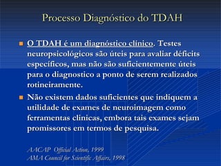 Dr. Cláudio Costa
Processo Diagnóstico do TDAHProcesso Diagnóstico do TDAH
 O TDAH é um diagnóstico clínicoO TDAH é um diagnóstico clínico. Testes. Testes
neuropsicológicos são úteis para avaliar déficitsneuropsicológicos são úteis para avaliar déficits
específicos, mas não são suficientemente úteisespecíficos, mas não são suficientemente úteis
para o diagnostico a ponto de serem realizadospara o diagnostico a ponto de serem realizados
rotineiramente.rotineiramente.
 Não existem dados suficientes que indiquem aNão existem dados suficientes que indiquem a
utilidade de exames deutilidade de exames de neuroimagemneuroimagem comocomo
ferramentas clinicas, embora tais exames sejamferramentas clinicas, embora tais exames sejam
promissores em termos de pesquisa.promissores em termos de pesquisa.
AACAPAACAP Official ActionOfficial Action, 1999, 1999
AMAAMA CouncilCouncil forfor ScientificScientific AffairsAffairs, 1998, 1998
 