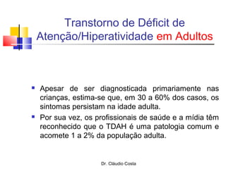 Dr. Cláudio Costa
Transtorno de Déficit de
Atenção/Hiperatividade em Adultos
 Apesar de ser diagnosticada primariamente nas
crianças, estima-se que, em 30 a 60% dos casos, os
sintomas persistam na idade adulta.
 Por sua vez, os profissionais de saúde e a mídia têm
reconhecido que o TDAH é uma patologia comum e
acomete 1 a 2% da população adulta.
 