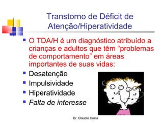 Dr. Cláudio Costa
Transtorno de Déficit de
Atenção/Hiperatividade
 O TDA/H é um diagnóstico atribuído a
crianças e adultos que têm “problemas
de comportamento” em áreas
importantes de suas vidas:
 Desatenção
 Impulsividade
 Hiperatividade
 Falta de interesse
 