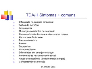 Dr. Cláudio Costa
TDA/H Sintomas + comuns
19. Dificuldade no controle emocional
20. Falhas de memória
21. Inconstância
22. Mudanças constantes de ocupação
23. Atrasa-se freqüentemente e não cumpre prazos
24. Aborrece-se facilmente
25. Baixa auto-estima
26. Ansioso
27. Depressivo
28. Humor oscilante
29. Dificuldades em arranjar emprego
30. Problemas de relacionamento social
31. Abuso de substância (álcool e outras drogas)
32. Comportamentos de risco
 