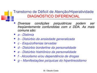 Dr. Cláudio Costa
Transtorno de Déficit de Atenção/Hiperatividade
DIAGNÓSTICO DIFERENCIAL
 Diversas condições psiquiátricas podem ser
freqüentemente confundidas com o DDA. As mais
comuns são:
 a - Distimia
 b - Distúrbio da ansiedade generalizada
 c - Esquizofrenias larvadas
 d - Distúrbio borderline da personalidade
 e - Distúrbio histriônico da personalidade
 f - Alcoolismo e/ou dependência de drogas
 g – Manifestações psíquicas do hipertireoidismo
 