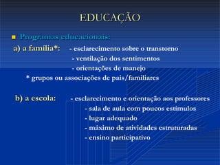 Dr. Cláudio Costa
EDUCAÇÃOEDUCAÇÃO
 Programas educacionais:Programas educacionais:
a) a família*:a) a família*: - esclarecimento sobre o transtorno
- ventilação dos sentimentos
- orientações de manejo
* grupos ou associações de pais/familiares
b) a escola:b) a escola: - esclarecimento e orientação aos professores
- sala de aula com poucos estímulos
- lugar adequado
- máximo de atividades estruturadas
- ensino participativo
 