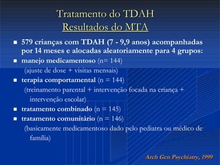 Dr. Cláudio Costa
Tratamento do TDAHTratamento do TDAH
Resultados do MTAResultados do MTA
 579 crianças com TDAH (7 - 9,9 anos) acompanhadas
por 14 meses e alocadas aleatoriamente para 4 grupos:
 manejo medicamentoso (n= 144)
(ajuste de dose + visitas mensais)
 terapia comportamental (n = 144)
(treinamento parental + intervenção focada na criança +
intervenção escolar)
 tratamento combinado (n = 145)
 tratamento comunitário (n = 146)
(basicamente medicamentoso dado pelo pediatra ou médico de
família)
ArchArch GenGen PsychiatryPsychiatry, 1999, 1999
 