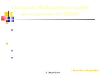 Dr. Cláudio Costa
Classes de Medicamentos usados
no tratamento do TDAH
 Aprovados no BRASIL:
 1a. linha: Estimulantes* (metilfenidato e
lisdexanfetamina)
 2a. linha:
 Antidepressivos (tricíclicos, ISRS)
 Agonistas α2-adrenergicos (clonidina; guanfacina(?))
* Derivados anfetamínicos
 