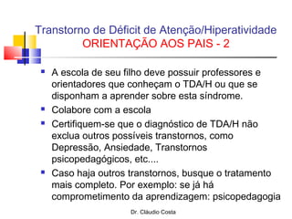 Dr. Cláudio Costa
 A escola de seu filho deve possuir professores e
orientadores que conheçam o TDA/H ou que se
disponham a aprender sobre esta síndrome.
 Colabore com a escola
 Certifiquem-se que o diagnóstico de TDA/H não
exclua outros possíveis transtornos, como
Depressão, Ansiedade, Transtornos
psicopedagógicos, etc....
 Caso haja outros transtornos, busque o tratamento
mais completo. Por exemplo: se já há
comprometimento da aprendizagem: psicopedagogia
Transtorno de Déficit de Atenção/Hiperatividade
ORIENTAÇÃO AOS PAIS - 2
 