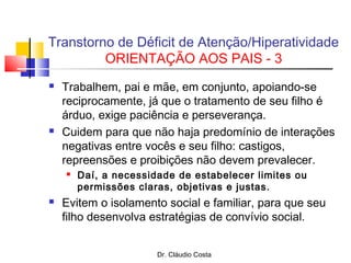 Dr. Cláudio Costa
 Trabalhem, pai e mãe, em conjunto, apoiando-se
reciprocamente, já que o tratamento de seu filho é
árduo, exige paciência e perseverança.
 Cuidem para que não haja predomínio de interações
negativas entre vocês e seu filho: castigos,
repreensões e proibições não devem prevalecer.
 Daí, a necessidade de estabelecer limites ou
permissões claras, objetivas e justas.
 Evitem o isolamento social e familiar, para que seu
filho desenvolva estratégias de convívio social.
Transtorno de Déficit de Atenção/Hiperatividade
ORIENTAÇÃO AOS PAIS - 3
 