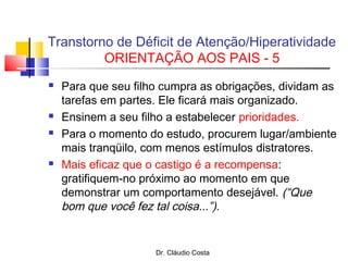 Dr. Cláudio Costa
 Para que seu filho cumpra as obrigações, dividam as
tarefas em partes. Ele ficará mais organizado.
 Ensinem a seu filho a estabelecer prioridades.
 Para o momento do estudo, procurem lugar/ambiente
mais tranqüilo, com menos estímulos distratores.
 Mais eficaz que o castigo é a recompensa:
gratifiquem-no próximo ao momento em que
demonstrar um comportamento desejável. (“Que
bom que você fez tal coisa...”).
Transtorno de Déficit de Atenção/Hiperatividade
ORIENTAÇÃO AOS PAIS - 5
 