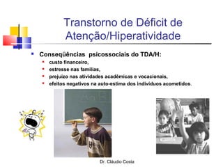 Dr. Cláudio Costa
Transtorno de Déficit de
Atenção/Hiperatividade
 Conseqüências psicossociais do TDA/H:
 custo financeiro,
 estresse nas famílias,
 prejuízo nas atividades acadêmicas e vocacionais,
 efeitos negativos na auto-estima dos indivíduos acometidos.
 