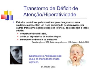 Dr. Cláudio Costa
Transtorno de Déficit de
Atenção/Hiperatividade
 Estudos de follow-up demonstram que crianças com essa
síndrome apresentam um risco aumentado de desenvolverem
outros transtornos psiquiátricos na infância, adolescência e idade
adulta:
 comportamento anti-social,
 abuso ou dependência de álcool e drogas,
 transtornos do humor e de ansiedade
(Wood e cols......., 1976; Biederman e cols.........., 1993; Kaplan e Sadock, 1995)
Depressão e Ansiedade são
duas co-morbidades muito
comuns.
 