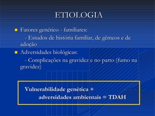 Dr. Cláudio Costa
ETIOLOGIAETIOLOGIA
 Fatores genéticoFatores genético -- familiares:familiares:
-- Estudos de história familiar, de gêmeos e deEstudos de história familiar, de gêmeos e de
adoçãoadoção
 Adversidades biológicas:Adversidades biológicas:
-- Complicações na gravidez e no parto (fumo naComplicações na gravidez e no parto (fumo na
gravidez)gravidez)
Vulnerabilidade genética +Vulnerabilidade genética +
adversidades ambientais = TDAHadversidades ambientais = TDAH
 