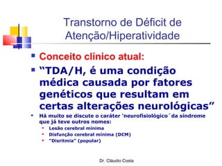 Dr. Cláudio Costa
Transtorno de Déficit de
Atenção/Hiperatividade
 Conceito clínico atual:
 “TDA/H, é uma condição
médica causada por fatores
genéticos que resultam em
certas alterações neurológicas”
 Há muito se discute o caráter ‘neurofisiológico´da síndrome
que já teve outros nomes:
 Lesão cerebral mínima
 Disfunção cerebral mínima (DCM)
 “Disritmia” (popular)
 