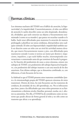 8 TRASTORNO POR DÉFICIT DE ATENCIÓN CON HIPERACTIVIDAD 
Formas clínicas 
Los síntomas nucleares del TDAH son el déficit de atención, la hipe-ractividad 
y la impulsividad. Característicamente, al niño con déficit 
de atención le suelen describir como un niño despistado, desordena-do, 
olvidadizo, que suele extraviar sus objetos y frecuentemente ensi-mismado 
(«como en su mundo»), que parece no escuchar cuando se le 
habla. Suele tener dificultades para mantener la atención de manera 
prolongada y planificar sus tareas cotidianas, distrayéndose ante cual-quier 
estímulo. El niño con hiperactividad e impulsividad también sue-le 
ser descrito como un niño con un nivel de actividad motora eleva-do, 
que mueve frecuentemente manos y pies, con dificultades para 
mantenerse sentado («como si tuviera un motor por dentro»), impa-ciente, 
impulsivo, y que suele hablar mucho, interrumpiendo con-versaciones 
o contestando antes de que terminen de hacerle la pregun-ta. 
En función del predominio de unos u otros síntomas, existen tres 
subtipos de TDAH: con predominio del subtipo hiperactivo/impulsi-vo, 
con predominio del subtipo inatento o con una mezcla de los dos 
anteriores. Este último subtipo, que se denomina combinado, es, con 
diferencia, el más frecuente de los tres. 
Lo habitual es que el TDAH presente otros trastornos comórbidos (jun-to 
a la sintomatología propia del TDAH aparecen síntomas de otros 
trastornos). Dentro de éstos, los más frecuentes son los trastornos de 
conducta, de ansiedad, de tics, del aprendizaje, etc. No es infrecuente 
que éstos, junto a las dificultades que estos niños presentan en su fun-cionamiento 
a distintos niveles (familiar, personal, escolar, etc.), afec-ten 
su autoestima. Por ello, el TDAH ha de considerarse como un tras-torno 
que puede afectar de forma general al niño y no sólo como un 
trastorno que afecte a su aprendizaje. 
© Editorial Glosa, S.L. Reservados todos los derechos 
 
