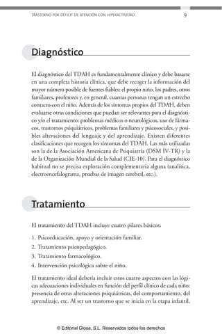 TRASTORNO POR DÉFICIT DE ATENCIÓN CON HIPERACTIVIDAD 9 
Diagnóstico 
El diagnóstico del TDAH es fundamentalmente clínico y debe basarse 
en una completa historia clínica, que debe recoger la información del 
mayor número posible de fuentes fiables: el propio niño, los padres, otros 
familiares, profesores y, en general, cuantas personas tengan un estrecho 
contacto con el niño. Además de los síntomas propios del TDAH, deben 
evaluarse otras condiciones que puedan ser relevantes para el diagnósti-co 
y/o el tratamiento: problemas médicos o neurológicos, uso de fárma-cos, 
trastornos psiquiátricos, problemas familiares y psicosociales, y posi-bles 
alteraciones del lenguaje y del aprendizaje. Existen diferentes 
clasificaciones que recogen los síntomas del TDAH. Las más utilizadas 
son la de la Asociación Americana de Psiquiatría (DSM IV-TR) y la 
de la Organización Mundial de la Salud (CIE-10). Para el diagnóstico 
habitual no se precisa exploración complementaria alguna (analítica, 
electroencefalograma, pruebas de imagen cerebral, etc.). 
Tratamiento 
El tratamiento del TDAH incluye cuatro pilares básicos: 
1. Psicoeducación, apoyo y orientación familiar. 
2. Tratamiento psicopedagógico. 
3. Tratamiento farmacológico. 
4. Intervención psicológica sobre el niño. 
El tratamiento ideal debería incluir estos cuatro aspectos con las lógi-cas 
adecuaciones individuales en función del perfil clínico de cada niño: 
presencia de otras alteraciones psiquiátricas, del comportamiento, del 
aprendizaje, etc. Al ser un trastorno que se inicia en la etapa infantil, 
© Editorial Glosa, S.L. Reservados todos los derechos 
 