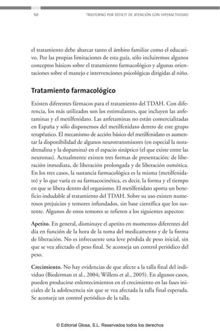 10 TRASTORNO POR DÉFICIT DE ATENCIÓN CON HIPERACTIVIDAD 
el tratamiento debe abarcar tanto el ámbito familiar como el educati-vo. 
Por las propias limitaciones de esta guía, sólo incluiremos algunos 
conceptos básicos sobre el tratamiento farmacológico y algunas orien-taciones 
sobre el manejo e intervenciones psicológicas dirigidas al niño. 
Tratamiento farmacológico 
Existen diferentes fármacos para el tratamiento del TDAH. Con dife-rencia, 
los más utilizados son los estimulantes, que incluyen las anfe-taminas 
y el metilfenidato. Las anfetaminas no están comercializadas 
en España y sólo disponemos del metilfenidato dentro de este grupo 
terapéutico. El mecanismo de acción básico del metilfenidato es aumen-tar 
la disponibilidad de algunos neurotransmisores (en especial la nora-drenalina 
y la dopamina) en el espacio sináptico (el que existe entre las 
neuronas). Actualmente existen tres formas de presentación: de libe-ración 
inmediata, de liberación prolongada y de liberación osmótica. 
En los tres casos, la sustancia farmacológica es la misma (metilfenida-to) 
y lo que varía es su farmacocinética, es decir, la forma y el tiempo 
en que se libera dentro del organismo. El metilfenidato aporta un bene-ficio 
indudable al tratamiento del TDAH. Sobre su uso existen nume-rosos 
prejuicios y temores infundados, sin base científica que los sus-tente. 
Algunos de estos temores se refieren a los siguientes aspectos: 
Apetito. En general, disminuye el apetito en momentos diferentes del 
día en función de la hora de la toma del medicamento y de la forma 
de liberación. No es infrecuente una leve pérdida de peso inicial, sin 
que se vea afectado el peso final. Se aconseja un control periódico del 
peso. 
Crecimiento. No hay evidencias de que afecte a la talla final del indi-viduo 
(Biederman et al., 2004; Willens et al., 2005). En algunos casos, 
pueden producirse enlentecimientos en el crecimiento en las fases ini-ciales 
de la adolescencia sin que se vea afectada la talla final esperada. 
Se aconseja un control periódico de la talla. 
© Editorial Glosa, S.L. Reservados todos los derechos 
 