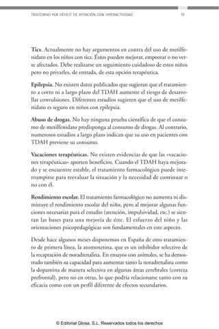 TRASTORNO POR DÉFICIT DE ATENCIÓN CON HIPERACTIVIDAD 11 
Tics. Actualmente no hay argumentos en contra del uso de metilfe-nidato 
en los niños con tics. Éstos pueden mejorar, empeorar o no ver-se 
afectados. Debe realizarse un seguimiento cuidadoso de estos niños 
pero no privarles, de entrada, de esta opción terapéutica. 
Epilepsia. No existen datos publicados que sugieran que el tratamien-to 
a corto ni a largo plazo del TDAH aumente el riesgo de desarro-llar 
convulsiones. Diferentes estudios sugieren que el uso de metilfe-nidato 
es seguro en niños con epilepsia. 
Abuso de drogas. No hay ninguna prueba científica de que el consu-mo 
de metilfenidato predisponga al consumo de drogas. Al contrario, 
numerosos estudios a largo plazo indican que su uso en pacientes con 
TDAH previene su consumo. 
Vacaciones terapéuticas. No existen evidencias de que las «vacacio-nes 
terapéuticas» aporten beneficios. Cuando el TDAH haya mejora-do 
y se encuentre estable, el tratamiento farmacológico puede inte-rrumpirse 
para reevaluar la situación y la necesidad de continuar o 
no con él. 
Rendimiento escolar. El tratamiento farmacológico no aumenta ni dis-minuye 
el rendimiento escolar del niño, pero al mejorar algunas fun-ciones 
necesarias para el estudio (atención, impulsividad, etc.) se sien-tan 
las bases para una mejoría de éste. El esfuerzo del niño y las 
orientaciones psicopedagógicas son fundamentales en este aspecto. 
Desde hace algunos meses disponemos en España de otro tratamien-to 
de primera línea, la atomoxetina, que es un inhibidor selectivo de 
la recaptación de noradrenalina. En ensayos con animales, se ha demos-trado 
también su capacidad para aumentar tanto la noradrenalina como 
la dopamina de manera selectiva en algunas áreas cerebrales (corteza 
prefrontal), pero no en otras, lo que podría relacionarse tanto con su 
eficacia como con un perfil diferente de efectos secundarios. 
© Editorial Glosa, S.L. Reservados todos los derechos 
 