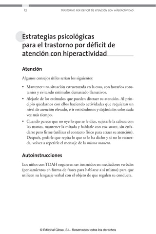 12 TRASTORNO POR DÉFICIT DE ATENCIÓN CON HIPERACTIVIDAD 
Estrategias psicológicas 
para el trastorno por déficit de 
atención con hiperactividad 
Atención 
Algunos consejos útiles serían los siguientes: 
• Mantener una situación estructurada en la casa, con horarios cons-tantes 
y evitando estímulos demasiado llamativos. 
• Alejarle de los estímulos que pueden distraer su atención. Al prin-cipio 
quedarnos con ellos haciendo actividades que requieran un 
nivel de atención elevado, e ir retirándonos y dejándoles solos cada 
vez más tiempo. 
• Cuando parece que no oye lo que se le dice, sujetarle la cabeza con 
las manos, mantener la mirada y hablarle con voz suave, sin enfa-darse 
pero firme (utilizar el contacto físico para atraer su atención). 
Después, pedirle que repita lo que se le ha dicho y si no lo recuer-da, 
volver a repetirle el mensaje de la misma manera. 
Autoinstrucciones 
Los niños con TDAH requieren ser instruidos en mediadores verbales 
(pensamientos en forma de frases para hablarse a sí mismo) para que 
utilicen su lenguaje verbal con el objeto de que regulen su conducta. 
© Editorial Glosa, S.L. Reservados todos los derechos 
 
