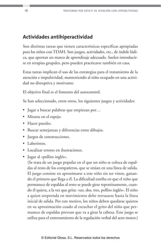 16 TRASTORNO POR DÉFICIT DE ATENCIÓN CON HIPERACTIVIDAD 
Actividades antihiperactividad 
Son distintas tareas que tienen características específicas apropiadas 
para los niños con TDAH. Son juegos, actividades, etc., de índole lúdi-ca, 
que aportan un marco de aprendizaje adecuado. Suelen introducir-se 
en terapias grupales, pero pueden practicarse también en casa. 
Estas tareas implican el uso de las estrategias para el tratamiento de la 
atención e impulsividad, manteniendo al niño ocupado en una activi-dad 
no disruptiva y motivante. 
El objetivo final es el fomento del autocontrol. 
Se han seleccionado, entre otros, los siguientes juegos y actividades: 
• Jugar a buscar palabras que empiezan por… 
• Mirarse en el espejo. 
• Hacer puzzles. 
• Buscar semejanzas y diferencias entre dibujos. 
• Juegos de construcciones. 
• Laberintos. 
• Localizar errores en ilustraciones. 
• Jugar al «pollito inglés». 
(Se trata de un juego popular en el que un niño se coloca de espal-das 
al resto de los compañeros, que se sitúan en una línea de salida. 
El juego consiste en aproximarse a este niño sin ser vistos, ganan-do 
el primero que llega a él. La dificultad estriba en que el niño que 
permanece de espaldas al resto se puede girar repentinamente, cuan-do 
él quiera, a la vez que grita: «un, dos, tres, pollito inglés». El niño 
a quien sorprenda en movimiento debe retrasarse hasta la línea 
inicial de salida. Por este motivo, los niños deben quedarse quietos 
en su aproximación cuado al escuchar el grito del niño que per-manece 
de espaldas prevean que va a girar la cabeza. Este juego se 
utiliza para el entrenamiento de la regulación verbal del acto motor.) 
© Editorial Glosa, S.L. Reservados todos los derechos 
 