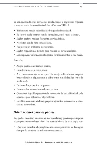 TRASTORNO POR DÉFICIT DE ATENCIÓN CON HIPERACTIVIDAD 17 
La utilización de estas estrategias conductuales y cognitivas requiere 
tener en cuenta las necesidades de los niños con TDAH: 
• Tienen una mayor necesidad de búsqueda de novedad. 
• Su interés suele centrarse en lo inmediato, en el «aquí y ahora». 
• Suelen preferir realizar frecuente actividad física. 
• Necesitan ayuda para concentrarse. 
• Requieren un ambiente estructurado. 
• Suelen requerir más tiempo para realizar las tareas escolares. 
• Suelen precisar información abundante e inmediata sobre lo que hacen. 
Para ello: 
• Asigne períodos de trabajo cortos. 
• Establezca metas a corto plazo. 
• A veces requieren que se les repita el mensaje utilizando nuevas pala-bras 
o dándoles alguna señal o dibujo (no es útil decirles «ya te lo 
he dicho»). 
• Estimule los pequeños progresos. 
• Enumere las instrucciones de una en una. 
• Cuando se haya bloqueado en la resolución de una dificultad, déle 
opciones para solucionar el problema. 
• Involúcrelo en actividades de grupo; mejorará su autocontrol y refor-zará 
su autoestima. 
Orientaciones para los padres 
Los padres necesitan una serie de normas claras y precisas para regular 
el comportamiento de sus hijos. Las normas básicas de estas reglas son: 
• Que sean estables: el cumplimiento-incumplimiento de las reglas 
siempre ha de tener las mismas consecuencias. 
© Editorial Glosa, S.L. Reservados todos los derechos 
 