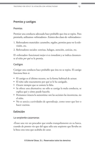 TRASTORNO POR DÉFICIT DE ATENCIÓN CON HIPERACTIVIDAD 19 
Premios y castigos 
Premios 
Premiar una conducta adecuada hace probable que ésta se repita. Para 
premiarla, utilizamos «reforzadores». Existen dos clases de «reforzadores»: 
1. Reforzadores materiales: caramelos, regalos, permiso para ver la tele-visión, 
etc. 
2. Reforzadores sociales: sonrisas, halagos, atención, caricias, etc. 
El «reforzador» funcionará mejor si es inmediato y se indica claramen-te 
al niño por qué se le premia. 
Castigos 
Castigar una conducta hace probable que ésta no se repita. El castigo 
funciona bien si: 
• El castigo es el último recurso, no la forma habitual de actuar. 
• El niño sabe exactamente por qué se le ha castigado. 
• Ocurre siempre que se comete la falta. 
• Se ofrece una alternativa: no sólo se castiga la mala conducta, se 
explica qué y cómo puede hacerlo. 
• Permanece intacta la autoestima: son las acciones las incorrectas, no 
el niño. 
• No se asocia a actividades de aprendizaje, como tener que leer o 
hacer cuentas. 
Extinción 
La serpiente cazarranas 
«Érase una vez un pescador que estaba tranquilamente en su barca, 
cuando de pronto vio que del agua salía una serpiente que llevaba en 
la boca una rana que acababa de cazar. 
© Editorial Glosa, S.L. Reservados todos los derechos 
 