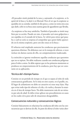 20 TRASTORNO POR DÉFICIT DE ATENCIÓN CON HIPERACTIVIDAD 
»El pescador sintió piedad de la rana y, sujetando a la serpiente, se la 
quitó de la boca y la dejó ir en libertad. Pero al ver que la serpiente se 
quedaba sin su comida, también le dio pena y, como no tenía otra cosa 
que darle, echó en su boca unas cuantas gotas de aguardiente que llevaba. 
»La serpiente se fue muy satisfecha. También el pescador se sintió muy 
bien por su acción. Pasado un rato, el pescador oyó unos golpecitos a 
sus espaldas en el costado de la barca. Se volvió para mirar qué pasa-ba 
y cuál no sería su sorpresa al comprobar que quien había apareci-do 
era la misma serpiente, pero con dos ranas en la boca.» 
El refuerzo mal empleado aumenta las conductas que precisamente 
queremos eliminar. No debemos caer en la trampa de reforzar, a veces 
incluso sin darnos cuenta de ello, un comportamiento inadecuado. 
La extinción es ignorar totalmente aquellas conductas que queremos 
que no se repitan. No debe realizarse cuando son conductas peligrosas 
para el niño u otros. Se debe esperar que en los primeros momentos se 
produzca un empeoramiento de la conducta, pero hay que ser cons-tante 
en su aplicación. 
Técnica del «tiempo fuera» 
Consiste en un período de tiempo en el que se separa al niño de toda 
consecuencia gratificante. Se le sitúa en otro cuarto, en el pasillo, etc. 
El lugar de aislamiento no debe ser atractivo ni estar muy lejos. Hay 
que evitar todo tipo de refuerzo a la ida, a la vuelta y durante la estan-cia 
en el área de tiempo fuera. No debe mantenerse más de un minu-to 
por año de edad. Se debe evitar aplicar este procedimiento en casos 
en los cuales sirva para salir de situaciones desagradables. 
Consecuencias naturales y consecuencias lógicas 
Consiste básicamente en relacionar las conductas del niño con las con-secuencias 
que se derivan de ella. Se parte de ofertar al niño varias alter- 
© Editorial Glosa, S.L. Reservados todos los derechos 
 
