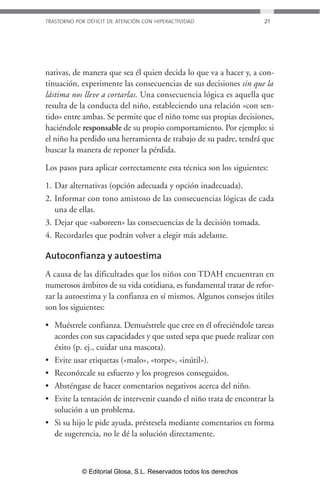 TRASTORNO POR DÉFICIT DE ATENCIÓN CON HIPERACTIVIDAD 21 
nativas, de manera que sea él quien decida lo que va a hacer y, a con-tinuación, 
experimente las consecuencias de sus decisiones sin que la 
lástima nos lleve a cortarlas. Una consecuencia lógica es aquella que 
resulta de la conducta del niño, estableciendo una relación «con sen-tido 
» entre ambas. Se permite que el niño tome sus propias decisiones, 
haciéndole responsable de su propio comportamiento. Por ejemplo: si 
el niño ha perdido una herramienta de trabajo de su padre, tendrá que 
buscar la manera de reponer la pérdida. 
Los pasos para aplicar correctamente esta técnica son los siguientes: 
1. Dar alternativas (opción adecuada y opción inadecuada). 
2. Informar con tono amistoso de las consecuencias lógicas de cada 
una de ellas. 
3. Dejar que «saboreen» las consecuencias de la decisión tomada. 
4. Recordarles que podrán volver a elegir más adelante. 
Autoconfianza y autoestima 
A causa de las dificultades que los niños con TDAH encuentran en 
numerosos ámbitos de su vida cotidiana, es fundamental tratar de refor-zar 
la autoestima y la confianza en sí mismos. Algunos consejos útiles 
son los siguientes: 
• Muéstrele confianza. Demuéstrele que cree en él ofreciéndole tareas 
acordes con sus capacidades y que usted sepa que puede realizar con 
éxito (p. ej., cuidar una mascota). 
• Evite usar etiquetas («malo», «torpe», «inútil»). 
• Reconózcale su esfuerzo y los progresos conseguidos. 
• Absténgase de hacer comentarios negativos acerca del niño. 
• Evite la tentación de intervenir cuando el niño trata de encontrar la 
solución a un problema. 
• Si su hijo le pide ayuda, préstesela mediante comentarios en forma 
de sugerencia, no le dé la solución directamente. 
© Editorial Glosa, S.L. Reservados todos los derechos 
 