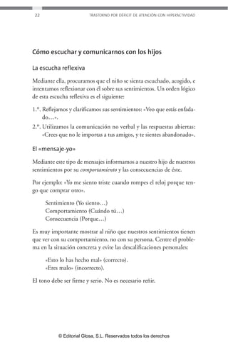22 TRASTORNO POR DÉFICIT DE ATENCIÓN CON HIPERACTIVIDAD 
Cómo escuchar y comunicarnos con los hijos 
La escucha reflexiva 
Mediante ella, procuramos que el niño se sienta escuchado, acogido, e 
intentamos reflexionar con él sobre sus sentimientos. Un orden lógico 
de esta escucha reflexiva es el siguiente: 
1.º. Reflejamos y clarificamos sus sentimientos: «Veo que estás enfada-do… 
». 
2.º. Utilizamos la comunicación no verbal y las respuestas abiertas: 
«Crees que no le importas a tus amigos, y te sientes abandonado». 
El «mensaje-yo» 
Mediante este tipo de mensajes informamos a nuestro hijo de nuestros 
sentimientos por su comportamiento y las consecuencias de éste. 
Por ejemplo: «Yo me siento triste cuando rompes el reloj porque ten-go 
que comprar otro». 
Sentimiento (Yo siento…) 
Comportamiento (Cuándo tú…) 
Consecuencia (Porque…) 
Es muy importante mostrar al niño que nuestros sentimientos tienen 
que ver con su comportamiento, no con su persona. Centre el proble-ma 
en la situación concreta y evite las descalificaciones personales: 
«Esto lo has hecho mal» (correcto). 
«Eres malo» (incorrecto). 
El tono debe ser firme y serio. No es necesario reñir. 
© Editorial Glosa, S.L. Reservados todos los derechos 
 