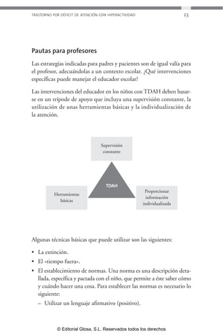 TRASTORNO POR DÉFICIT DE ATENCIÓN CON HIPERACTIVIDAD 23 
Pautas para profesores 
Las estrategias indicadas para padres y pacientes son de igual valía para 
el profesor, adecuándolas a un contexto escolar. ¿Qué intervenciones 
específicas puede manejar el educador escolar? 
Las intervenciones del educador en los niños con TDAH deben basar-se 
en un trípode de apoyo que incluya una supervisión constante, la 
utilización de unas herramientas básicas y la individualización de 
la atención. 
Supervisión 
constante 
Herramientas 
básicas 
Proporcionar 
información 
individualizada 
TDAH 
Algunas técnicas básicas que puede utilizar son las siguientes: 
• La extinción. 
• El «tiempo fuera». 
• El establecimiento de normas. Una norma es una descripción deta-llada, 
específica y pactada con el niño, que permite a éste saber cómo 
y cuándo hacer una cosa. Para establecer las normas es necesario lo 
siguiente: 
– Utilizar un lenguaje afirmativo (positivo). 
© Editorial Glosa, S.L. Reservados todos los derechos 
 