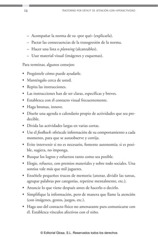 24 TRASTORNO POR DÉFICIT DE ATENCIÓN CON HIPERACTIVIDAD 
– Acompañar la norma de su «por qué» (explicarla). 
– Pactar las consecuencias de la transgresión de la norma. 
– Hacer una lista o planning (alcanzables). 
– Usar material visual (imágenes y esquemas). 
Para terminar, algunos consejos: 
• Pregúntele cómo puede ayudarle. 
• Manténgalo cerca de usted. 
• Repita las instrucciones. 
• Las instrucciones han de ser claras, específicas y breves. 
• Establezca con él contacto visual frecuentemente. 
• Haga bromas, innove. 
• Diseñe una agenda o calendario propio de actividades que sea pre-decible. 
• Divida las actividades largas en varias cortas. 
• Use el feedback: ofrézcale información de su comportamiento a cada 
momento, para que se autoobserve y corrija. 
• Evite intervenir si no es necesario, fomente autonomía; si es posi-ble, 
sugiera, no imponga. 
• Busque los logros y esfuerzos tanto como sea posible. 
• Elogie, refuerce, con premios materiales y sobre todo sociales. Una 
sonrisa vale más que mil juguetes. 
• Enséñele pequeños trucos de memoria (anotar, dividir las tareas, 
agrupar palabras por categorías, repetirse mentalmente, etc.). 
• Anuncie lo que viene después antes de hacerlo o decirlo. 
• Simplifique la información, pero de manera que llame la atención 
(con imágenes, gestos, juegos, etc.). 
• Haga uso del contacto físico no amenazante para comunicarse con 
él. Establezca vínculos afectivos con el niño. 
© Editorial Glosa, S.L. Reservados todos los derechos 
 