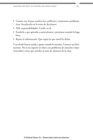 TRASTORNO POR DÉFICIT DE ATENCIÓN CON HIPERACTIVIDAD 25 
• Cuente con él para resolver los conflictos y situaciones problemá-ticas. 
Involúcrelo en la toma de decisiones. 
• Déle responsabilidades. Confíe en él. 
• Enséñele a que aprenda a autoevaluarse y premiarse cuando lo haga 
bien. 
• Repita la información. Que repita lo que usted ha dicho. 
Y no olvide buscar ayuda y apoyo cuando lo necesite. Conozca sus limi-taciones. 
No es un experto en niños con problemas de atención e hipe-ractividad 
y tiene que atender al resto de alumnos de la clase. 
© Editorial Glosa, S.L. Reservados todos los derechos 
 