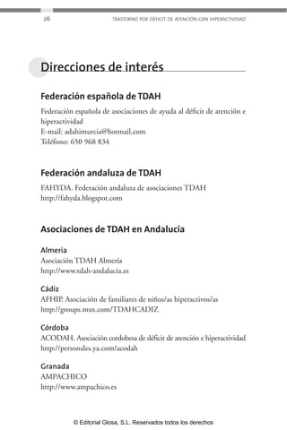 26 TRASTORNO POR DÉFICIT DE ATENCIÓN CON HIPERACTIVIDAD 
Direcciones de interés 
Federación española de TDAH 
Federación española de asociaciones de ayuda al déficit de atención e 
hiperactividad 
E-mail: adahimurcia@hotmail.com 
Teléfono: 650 968 834 
Federación andaluza de TDAH 
FAHYDA. Federación andaluza de asociaciones TDAH 
http://fahyda.blogspot.com 
Asociaciones de TDAH en Andalucía 
Almería 
Asociación TDAH Almería 
http://www.tdah-andalucia.es 
Cádiz 
AFHIP. Asociación de familiares de niños/as hiperactivos/as 
http://groups.msn.com/TDAHCADIZ 
Córdoba 
ACODAH. Asociación cordobesa de déficit de atención e hiperactividad 
http://personales.ya.com/acodah 
Granada 
AMPACHICO 
http://www.ampachico.es 
© Editorial Glosa, S.L. Reservados todos los derechos 
 