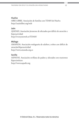 TRASTORNO POR DÉFICIT DE ATENCIÓN CON HIPERACTIVIDAD 27 
Huelva 
AIRE LIBRE. Asociación de familias con TDAH de Huelva 
http://asairelibre.org/web 
Jaén 
AJADAH. Asociación jiennense de afectados por déficit de atención e 
hiperactividad 
http://everyoneweb.es/TDAH/ 
Málaga 
AMANDA. Asociación malagueña de adultos y niños con déficit de 
atención/hiperactividad 
http://www.amanda.org.es 
Sevilla 
ASPATHI. Asociación sevillana de padres y afectados con trastornos 
hipercinéticos 
http://www.aspathi.org 
© Editorial Glosa, S.L. Reservados todos los derechos 
