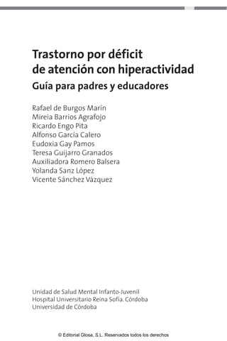 Trastorno por déficit 
de atención con hiperactividad 
Guía para padres y educadores 
Rafael de Burgos Marín 
Mireia Barrios Agrafojo 
Ricardo Engo Pita 
Alfonso García Calero 
Eudoxia Gay Pamos 
Teresa Guijarro Granados 
Auxiliadora Romero Balsera 
Yolanda Sanz López 
Vicente Sánchez Vázquez 
Unidad de Salud Mental Infanto-Juvenil 
Hospital Universitario Reina Sofía. Córdoba 
Universidad de Córdoba 
© Editorial Glosa, S.L. Reservados todos los derechos 
 