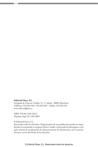 Editorial Glosa, S.L. 
Avinguda de Francesc Cambó, 21, 5.ª planta - 08003 Barcelona 
Teléfonos: 932 684 946 / 932 683 605 - Telefax: 932 684 923 
www.editorialglosa.es 
ISBN: 978-84-7429-402-6 
Depósito legal: B-7.102-2009 
© Editorial Glosa, S.L. 
Reservados todos los derechos. Ninguna parte de esta publicación puede ser repro-ducida 
ni transmitida en ninguna forma o medio, incluyendo las fotocopias o cual-quier 
sistema de recuperación de almacenamiento de información, sin la autoriza-ción 
por escrito del titular de los derechos. 
© Editorial Glosa, S.L. Reservados todos los derechos 
 