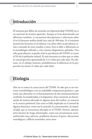 TRASTORNO POR DÉFICIT DE ATENCIÓN CON HIPERACTIVIDAD 7 
Introducción 
El trastorno por déficit de atención con hiperactividad (TDAH) no es 
un trastorno de reciente aparición. Aunque se le ha denominado con 
diferentes nombres, se encuentran descripciones y referencias sobre 
él en la literatura médica desde hace más de 100 años. Es el trastorno 
mental más frecuente en la infancia. Las cifras sobre su prevalencia va-rían 
a menudo de unos estudios a otros. Esto se debe a diferencias en 
la metodología utilizada y a los criterios diagnósticos aplicados. Una 
cifra generalmente aceptada sitúa la prevalencia del TDAH en torno 
al 5% de la población infantil. Es más frecuente en niños que en niñas 
en una proporción aproximada de 3 ó 4 niños por cada niña. No obs-tante, 
en el subtipo inatento, probablemente la diferencia en la pro-porción 
sea menor (2 niños por cada niña). 
Etiología 
Aún no se conoce la causa exacta del TDAH. Se sabe que es un tras-torno 
neurobiológico con un indudable componente genético y que 
existe una alteración en el funcionamiento de dos neurotransmisores 
cerebrales: la noradrenalina y la dopamina. Estas sustancias no funcio-narían 
de manera adecuada en algunas áreas del cerebro, en concreto 
en la corteza prefrontal. Esta zona se halla implicada en el control de 
algunas funciones, como son la atención, la concentración y la impul-sividad, 
que se encuentran afectadas en el TDAH. Existen, además, 
otros factores de riesgo relacionados, como son circunstancias socio-ambientales 
muy adversas, problemas durante el parto, alteraciones 
neurológicas y déficits sensoriales, entre otros. 
© Editorial Glosa, S.L. Reservados todos los derechos 
 