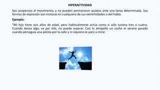 HIPERACTIVIDAD
Son propensos al movimiento, y no pueden permanecer quietos ante una tarea determinada. Sus
formas de expresión son motoras en cualquiera de sus extremidades o del habla.
Ejemplo:
“Mi hijo tiene seis años de edad, pero habitualmente actúa como si sólo tuviera tres o cuatro.
Cuando desea algo, va por ello, no puede esperar. Casi lo atropello un coche el verano pasado
cuando perseguía una pelota por la calle y ni siquiera se paro a mirar.
 
