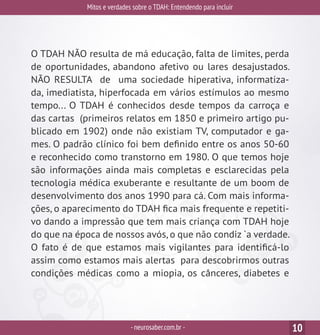 Mitos e verdades sobre o TDAH: Entendendo para incluir
-neurosaber.com.br - 10
O TDAH NÃO resulta de má educação, falta de limites, perda
de oportunidades, abandono afetivo ou lares desajustados.
NÃO RESULTA de uma sociedade hiperativa, informatiza-
da, imediatista, hiperfocada em vários estímulos ao mesmo
tempo... O TDAH é conhecidos desde tempos da carroça e
das cartas (primeiros relatos em 1850 e primeiro artigo pu-
blicado em 1902) onde não existiam TV, computador e ga-
mes. O padrão clínico foi bem definido entre os anos 50-60
e reconhecido como transtorno em 1980. O que temos hoje
são informações ainda mais completas e esclarecidas pela
tecnologia médica exuberante e resultante de um boom de
desenvolvimento dos anos 1990 para cá. Com mais informa-
ções, o aparecimento do TDAH fica mais frequente e repetiti-
vo dando a impressão que tem mais criança com TDAH hoje
do que na época de nossos avós, o que não condiz `a verdade.
O fato é de que estamos mais vigilantes para identificá-lo
assim como estamos mais alertas para descobrirmos outras
condições médicas como a miopia, os cânceres, diabetes e
 