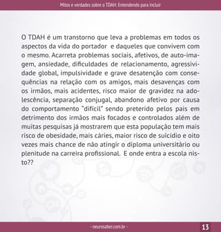 Mitos e verdades sobre o TDAH: Entendendo para incluir
-neurosaber.com.br - 13
O TDAH é um transtorno que leva a problemas em todos os
aspectos da vida do portador e daqueles que convivem com
o mesmo. Acarreta problemas sociais, afetivos, de auto-ima-
gem, ansiedade, dificuldades de relacionamento, agressivi-
dade global, impulsividade e grave desatenção com conse-
quências na relação com os amigos, mais desavenças com
os irmãos, mais acidentes, risco maior de gravidez na ado-
lescência, separação conjugal, abandono afetivo por causa
do comportamento “difícil” sendo preterido pelos pais em
detrimento dos irmãos mais focados e controlados além de
muitas pesquisas já mostrarem que esta população tem mais
risco de obesidade, mais cáries, maior risco de suicídio e oito
vezes mais chance de não atingir o diploma universitário ou
plenitude na carreira profissional. E onde entra a escola nis-
to??
 