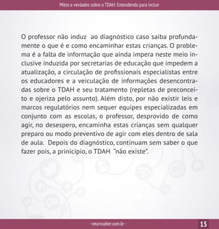 Mitos e verdades sobre o TDAH: Entendendo para incluir
-neurosaber.com.br - 15
O professor não induz ao diagnóstico caso saiba profunda-
mente o que é e como encaminhar estas crianças. O proble-
ma é a falta de informação que ainda impera neste meio in-
clusive induzida por secretarias de educação que impedem a
atualização, a circulação de profissionais especialistas entre
os educadores e a veiculação de informações desencontra-
das sobre o TDAH e seu tratamento (repletas de preconcei-
to e ojeriza pelo assunto). Além disto, por não existir leis e
marcos regulatórios nem sequer equipes especializadas em
conjunto com as escolas, o professor, desprovido de como
agir, no desespero, encaminha estas crianças sem qualquer
preparo ou modo preventivo de agir com eles dentro de sala
de aula. Depois do diagnóstico, continuam sem saber o que
fazer pois, a prinicípio, o TDAH “não existe”.
 