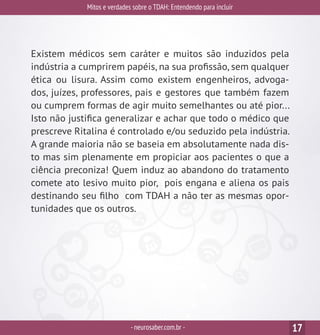 Mitos e verdades sobre o TDAH: Entendendo para incluir
-neurosaber.com.br - 17
Existem médicos sem caráter e muitos são induzidos pela
indústria a cumprirem papéis, na sua profissão, sem qualquer
ética ou lisura. Assim como existem engenheiros, advoga-
dos, juízes, professores, pais e gestores que também fazem
ou cumprem formas de agir muito semelhantes ou até pior...
Isto não justifica generalizar e achar que todo o médico que
prescreve Ritalina é controlado e/ou seduzido pela indústria.
A grande maioria não se baseia em absolutamente nada dis-
to mas sim plenamente em propiciar aos pacientes o que a
ciência preconiza! Quem induz ao abandono do tratamento
comete ato lesivo muito pior, pois engana e aliena os pais
destinando seu filho com TDAH a não ter as mesmas opor-
tunidades que os outros.
 