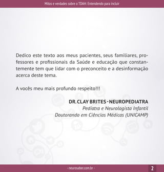 Dedico este texto aos meus pacientes, seus familiares, pro-
fessores e profissionais da Saúde e educação que constan-
temente tem que lidar com o preconceito e a desinformação
acerca deste tema.
A vocês meu mais profundo respeito!!!
DR.CLAY BRITES-NEUROPEDIATRA
Pediatra e Neurologista Infantil
Doutorando em Ciências Médicas (UNICAMP)
Mitos e verdades sobre o TDAH: Entendendo para incluir
-neurosaber.com.br - 2
 