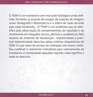 Mitos e verdades sobre o TDAH: Entendendo para incluir
-neurosaber.com.br - 21
O TDAH é um transtorno sem marcador biológico ainda defi-
nido. Portanto, os exames de sangue, de audição, de imagem,
como Tomografia e Ressonância e o eletro de nada servirão
pois nada mostrarão... O TDAH é um problema que se iden-
tifica pela observação do comportamento, da cognição e do
rendimento em situações sociais, afetivas e acadêmicas. Pelo
excesso de sintomas de desatenção , impulsividade e even-
tual hiperatividade descritas pelos critérios diagnósticos do
DSM-5 e por meio de escalas de avaliação com lastro cientí-
fico confiável e realmente indicativos para rastreamento do
transtorno. A normalidade daqueles exames nada significa e
nada se descarta.
 