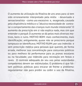 Mitos e verdades sobre o TDAH: Entendendo para incluir
-neurosaber.com.br - 23
O aumento da utilização da Ritalina de uns anos para cá tem
sido erroneamente interpretado pela mídia - desavisada e
sensacionalista - como uso excessivo e, exagerada, causada
pela displicência médica e a “abusiva necessidade de contro-
lar o comportamento das crianças num mundo intolerante”.O
aumento da prescrição em si não explica nada, mas sim que
entender o porquê. O aumento se dá pelos mais diversos mo-
tivos, bons e ruins. MOTIVO BOM: mais conhecimento, mais
identificação; antigamente, quase não se prescrevia porque
tampouco se identificava; MOTIVO RUIM: por uso indevido e
sem prescrição médica para pessoas que querem, de forma
errada, melhorar sua concentração para concursos públicos
ou para melhora da performance para as provas escolares
ou na faculdade; uso indevido para recreação em festas e
raves. O controle adequado do seu uso pelas autoridades
competentes devem ser estimuladas. O problema é que fal-
tam políticas públicas para encarar de frente o problema:
regulamentar não para proibir ou coibir o uso da Ritalina,
 